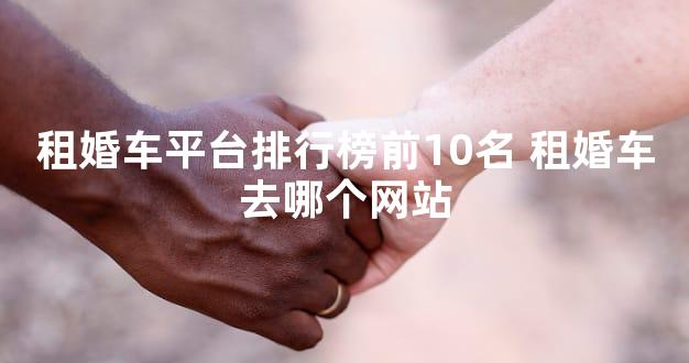 租婚车平台排行榜前10名 租婚车去哪个网站
